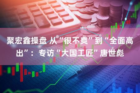 聚宏鑫操盘 从“很不爽”到“全面高出”:专访“大国工匠”唐世彪