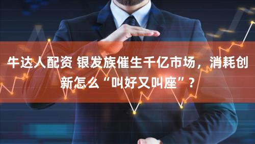 牛达人配资 银发族催生千亿市场,消耗创新怎么“叫好又叫座”?