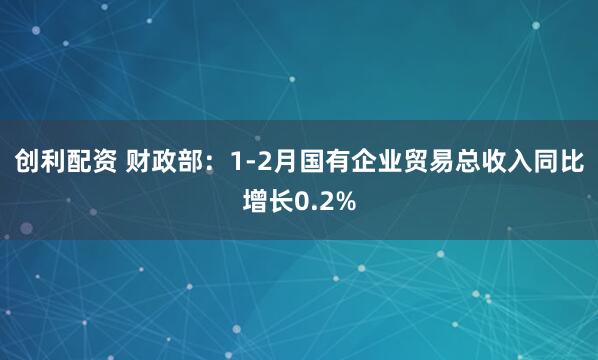 创利配资 财政部：1-2月国有企业贸易总收入同比增长0.2%