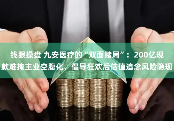 钱眼操盘 九安医疗的“双面赌局”：200亿现款难掩主业空腹化，倡导狂欢后估值追念风险隐现