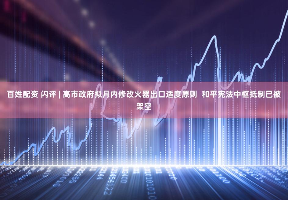 百姓配资 闪评 | 高市政府拟月内修改火器出口适度原则  和平宪法中枢抵制已被架空