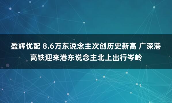 盈辉优配 8.6万东说念主次创历史新高 广深港高铁迎来港东说念主北上出行岑岭