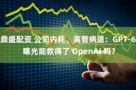 鼎盛配资 公司内耗、高管病退：GPT-6 曝光能救得了 OpenAI 吗？