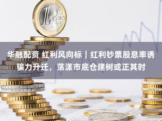 华融配资 红利风向标｜红利钞票股息率诱骗力升迁，荡漾市底仓建树或正其时