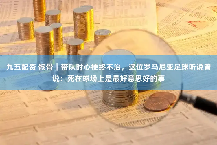 九五配资 骸骨｜带队时心梗终不治，这位罗马尼亚足球听说曾说：死在球场上是最好意思好的事