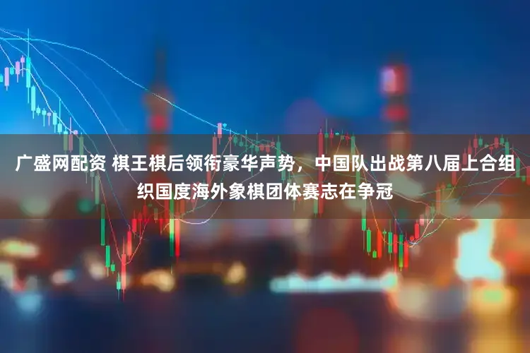 广盛网配资 棋王棋后领衔豪华声势,中国队出战第八届上合组织国度海外象棋团体赛志在争冠