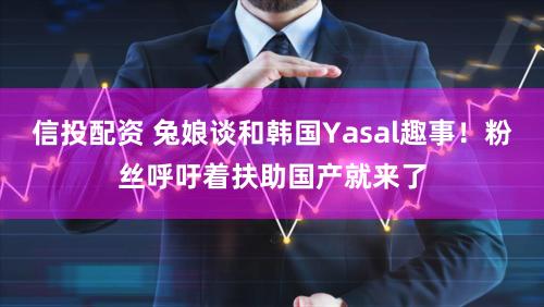 信投配资 兔娘谈和韩国Yasal趣事!粉丝呼吁着扶助国产就来了
