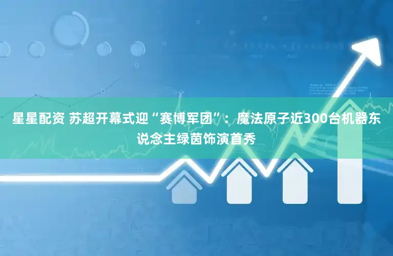 星星配资 苏超开幕式迎“赛博军团”：魔法原子近300台机器东说念主绿茵饰演首秀