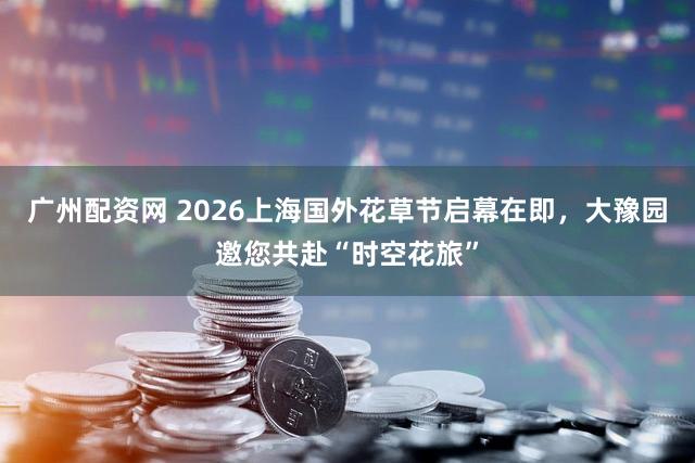 广州配资网 2026上海国外花草节启幕在即,大豫园邀您共赴“时空花旅”