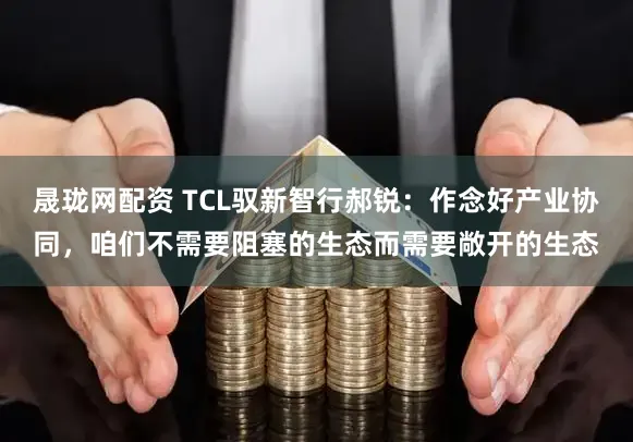 晟珑网配资 TCL驭新智行郝锐：作念好产业协同，咱们不需要阻塞的生态而需要敞开的生态