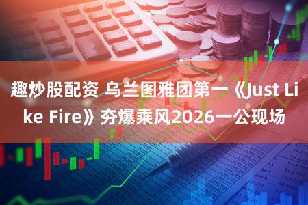 趣炒股配资 乌兰图雅团第一《Just Like Fire》夯爆乘风2026一公现场