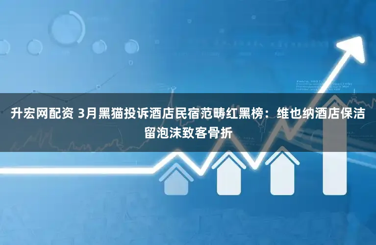 升宏网配资 3月黑猫投诉酒店民宿范畴红黑榜：维也纳酒店保洁留泡沫致客骨折