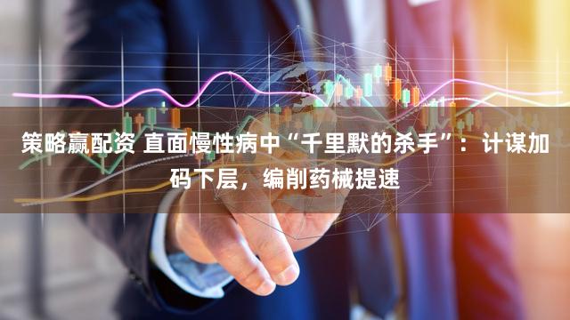 策略赢配资 直面慢性病中“千里默的杀手”：计谋加码下层，编削药械提速