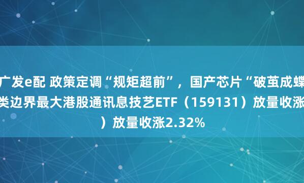 广发e配 政策定调“规矩超前”，国产芯片“破茧成蝶”！同类边界最大港股通讯息技艺ETF（159131）放量收涨2.32%