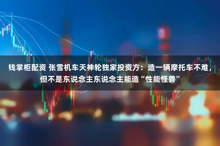 钱掌柜配资 张雪机车天神轮独家投资方：造一辆摩托车不难，但不是东说念主东说念主能造“性能怪兽”