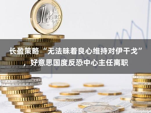 长盈策略 “无法昧着良心维持对伊干戈”，好意思国度反恐中心主任离职