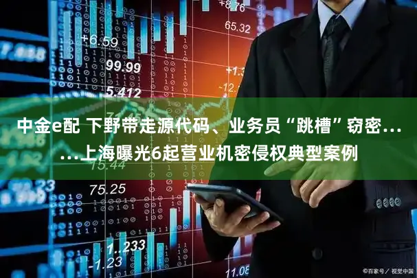 中金e配 下野带走源代码、业务员“跳槽”窃密……上海曝光6起营业机密侵权典型案例