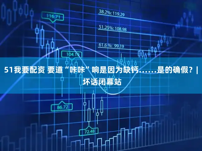 51我要配资 要道“咔咔”响是因为缺钙……是的确假？| 坏话闭幕站