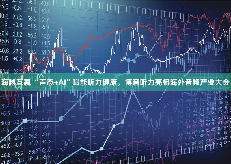 海越互赢 “声态+AI”赋能听力健康，博音听力亮相海外音频产业大会