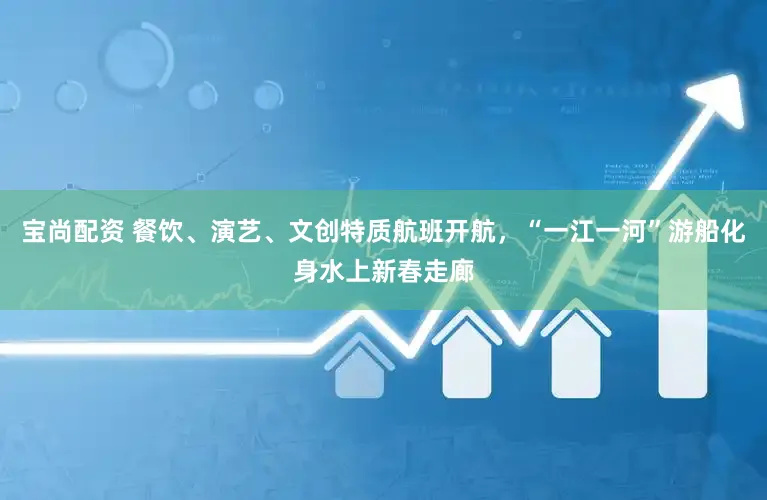 宝尚配资 餐饮、演艺、文创特质航班开航，“一江一河”游船化身水上新春走廊