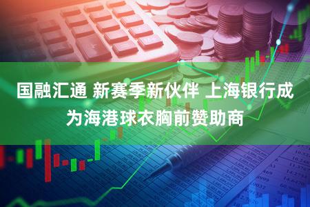 国融汇通 新赛季新伙伴 上海银行成为海港球衣胸前赞助商