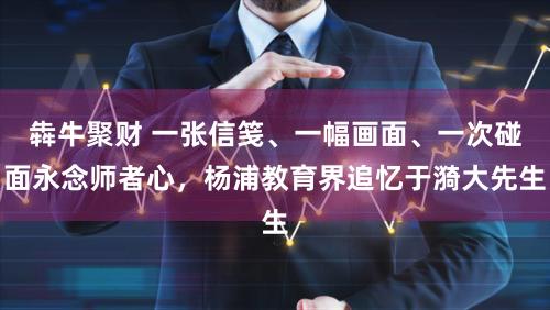 犇牛聚财 一张信笺、一幅画面、一次碰面永念师者心，杨浦教育界追忆于漪大先生