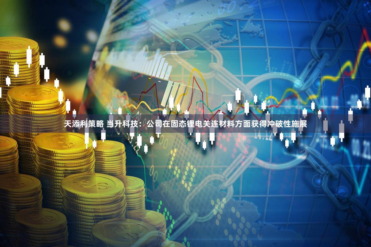 天添利策略 当升科技：公司在固态锂电关连材料方面获得冲破性施展