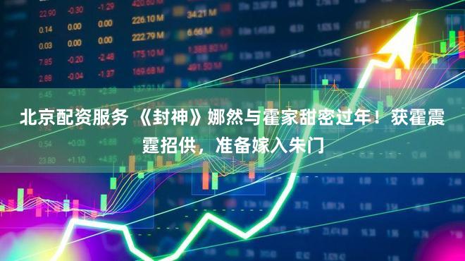 北京配资服务 《封神》娜然与霍家甜密过年！获霍震霆招供，准备嫁入朱门