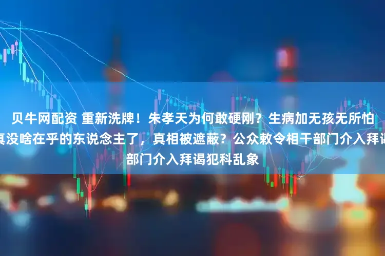 贝牛网配资 重新洗牌！朱孝天为何敢硬刚？生病加无孩无所怕惧，他是真没啥在乎的东说念主了，真相被遮蔽？公众敕令相干部门介入拜谒犯科乱象