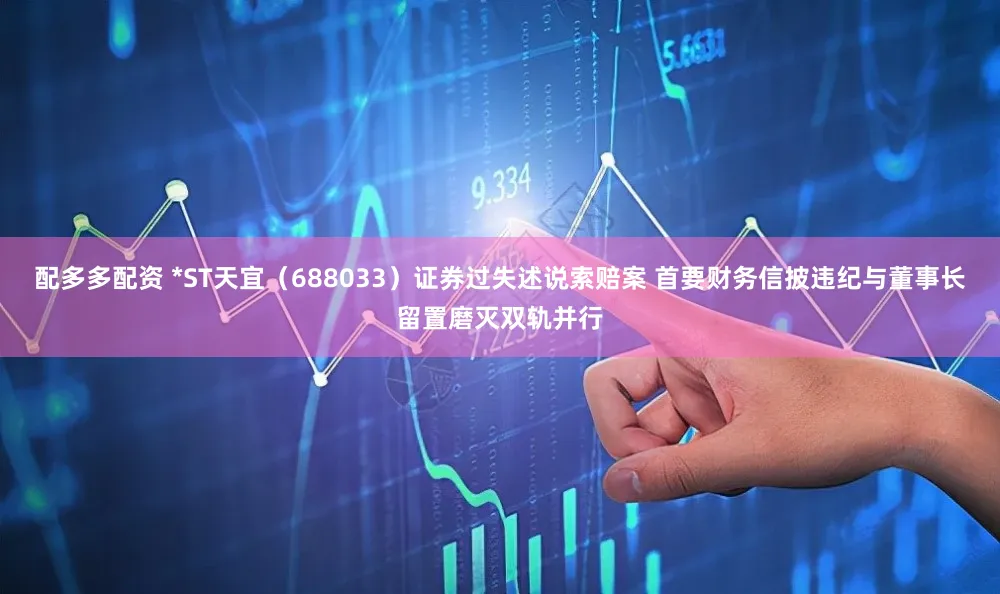 配多多配资 *ST天宜（688033）证券过失述说索赔案 首要财务信披违纪与董事长留置磨灭双轨并行