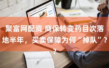聚富网配资 商保转变药目次落地半年，买卖保障为何“掉队”？