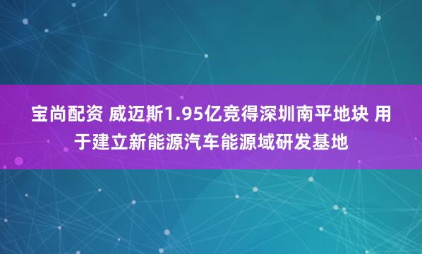 宝尚配资 威迈斯1.95亿竞得深圳南平地块 用于建立新能源汽车能源域研发基地