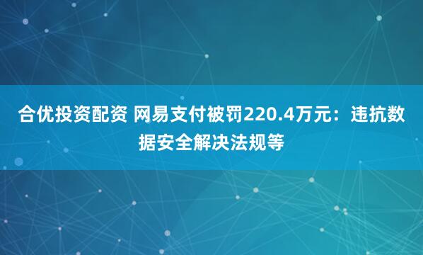 合优投资配资 网易支付被罚220.4万元：违抗数据安全解决法规等
