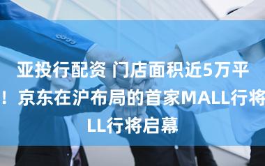 亚投行配资 门店面积近5万平日米！京东在沪布局的首家MALL行将启幕