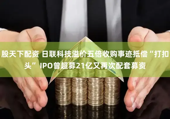 股天下配资 日联科技溢价五倍收购事迹抵偿“打扣头” IPO曾超募21亿又再次配套募资